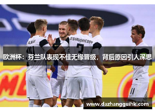 欧洲杯：芬兰队表现不佳无缘晋级，背后原因引人深思