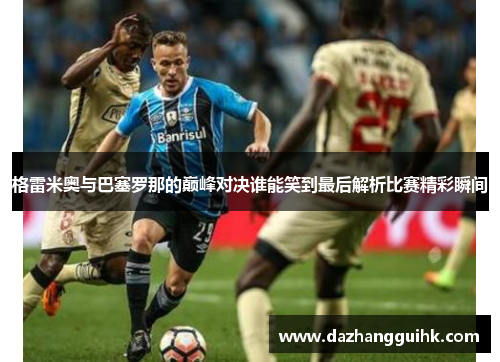 格雷米奥与巴塞罗那的巅峰对决谁能笑到最后解析比赛精彩瞬间