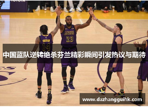 中国蓝队逆转绝杀芬兰精彩瞬间引发热议与期待